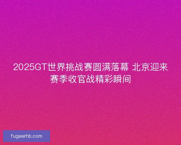 2025GT世界挑战赛圆满落幕 北京迎来赛季收官战精彩瞬间