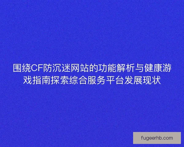 围绕CF防沉迷网站的功能解析与健康游戏指南探索综合服务平台发展现状