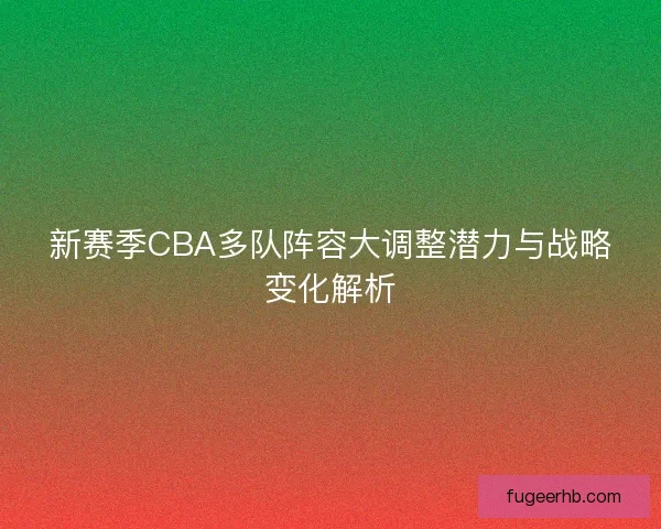新赛季CBA多队阵容大调整潜力与战略变化解析