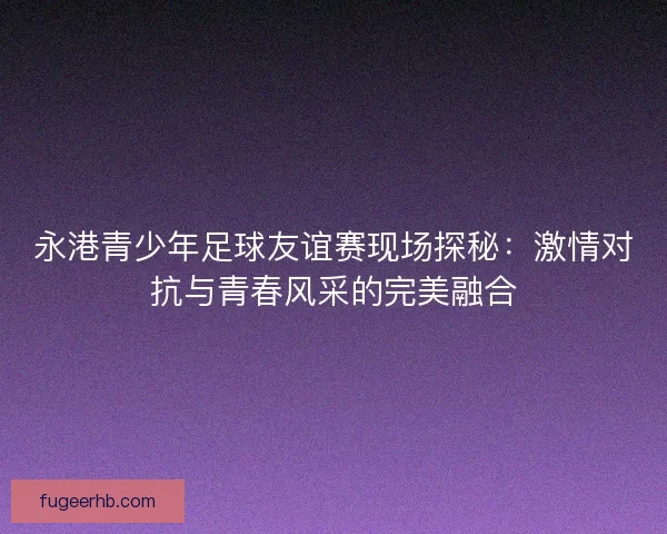 永港青少年足球友谊赛现场探秘：激情对抗与青春风采的完美融合