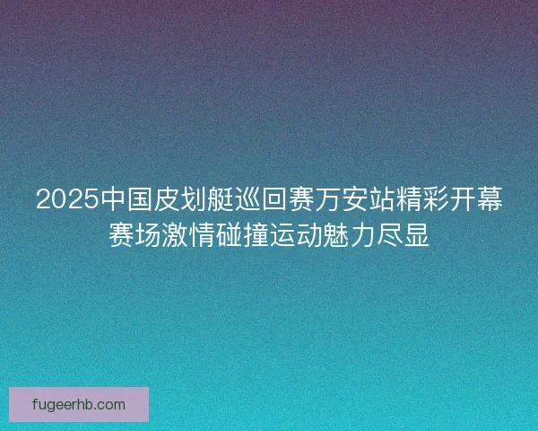 2025中国皮划艇巡回赛万安站精彩开幕赛场激情碰撞运动魅力尽显