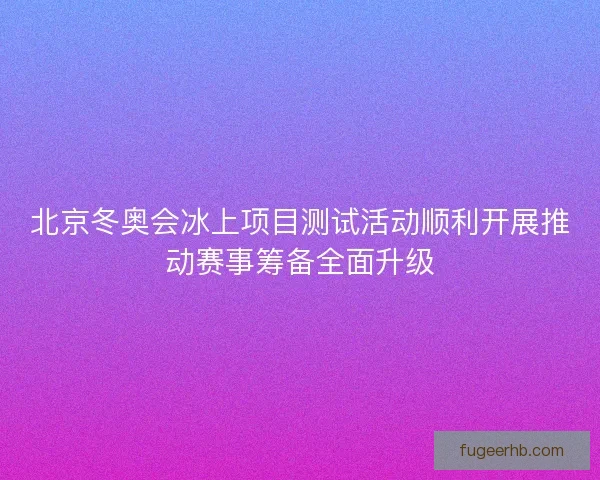 北京冬奥会冰上项目测试活动顺利开展推动赛事筹备全面升级