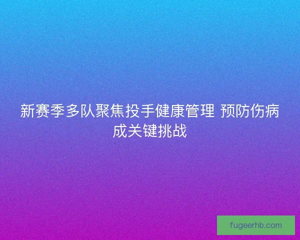 新赛季多队聚焦投手健康管理 预防伤病成关键挑战