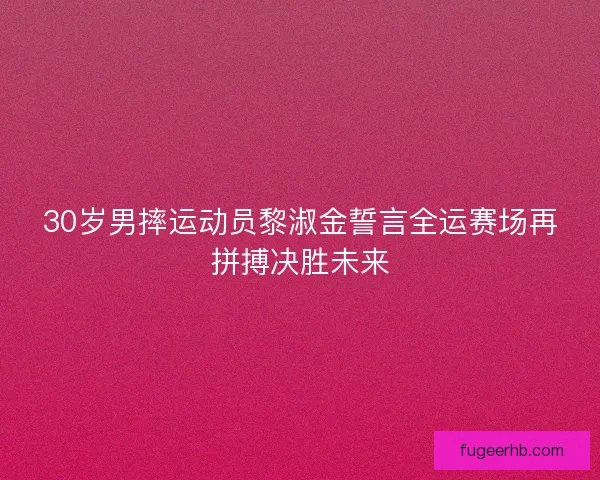30岁男摔运动员黎淑金誓言全运赛场再拼搏决胜未来