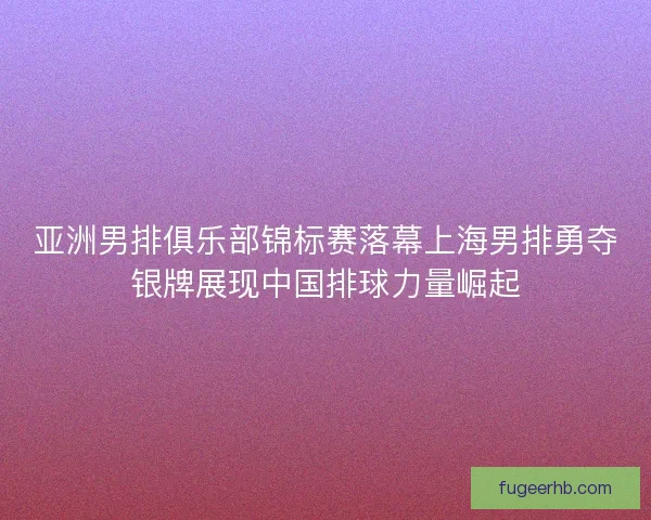 亚洲男排俱乐部锦标赛落幕上海男排勇夺银牌展现中国排球力量崛起