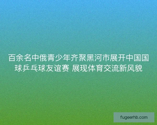百余名中俄青少年齐聚黑河市展开中国国球乒乓球友谊赛 展现体育交流新风貌