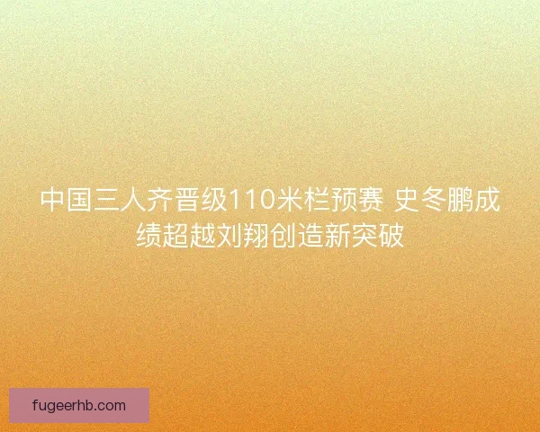 中国三人齐晋级110米栏预赛 史冬鹏成绩超越刘翔创造新突破
