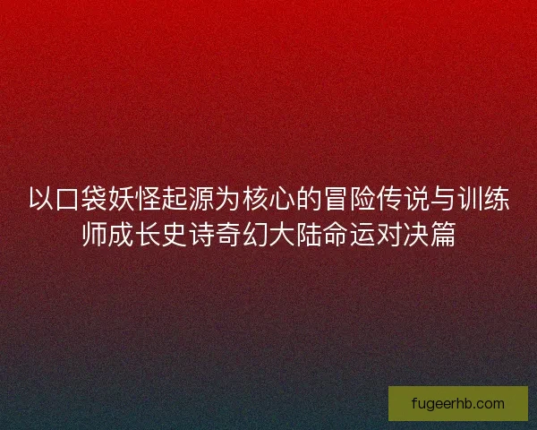 以口袋妖怪起源为核心的冒险传说与训练师成长史诗奇幻大陆命运对决篇