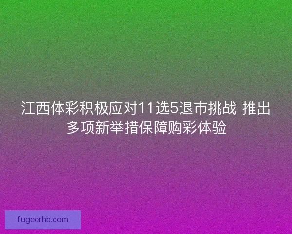 江西体彩积极应对11选5退市挑战 推出多项新举措保障购彩体验
