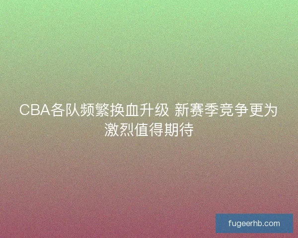 CBA各队频繁换血升级 新赛季竞争更为激烈值得期待