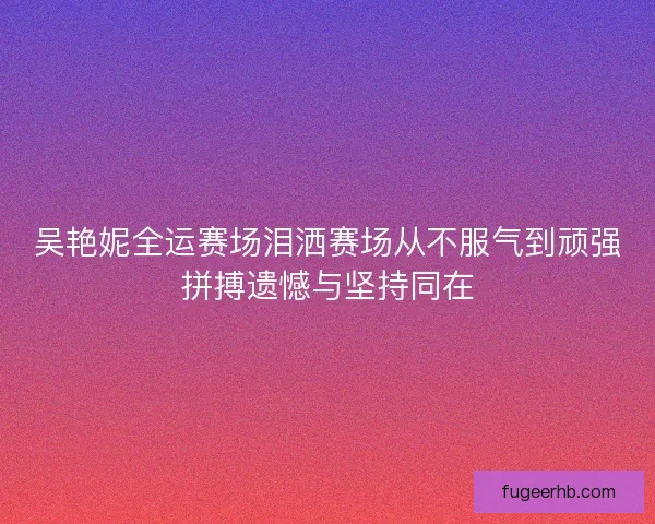 吴艳妮全运赛场泪洒赛场从不服气到顽强拼搏遗憾与坚持同在