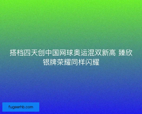 搭档四天创中国网球奥运混双新高 臻欣银牌荣耀同样闪耀