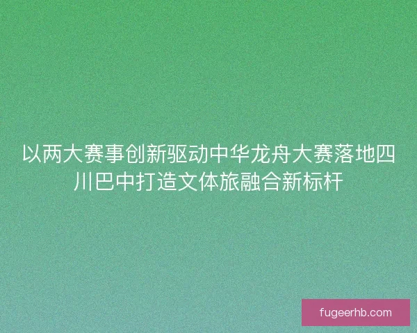 以两大赛事创新驱动中华龙舟大赛落地四川巴中打造文体旅融合新标杆
