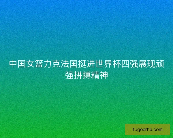 中国女篮力克法国挺进世界杯四强展现顽强拼搏精神