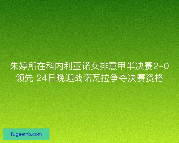 朱婷所在科内利亚诺女排意甲半决赛2-0领先 24日晚迎战诺瓦拉争夺决赛资格
