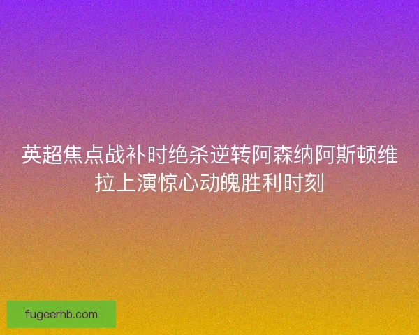 英超焦点战补时绝杀逆转阿森纳阿斯顿维拉上演惊心动魄胜利时刻