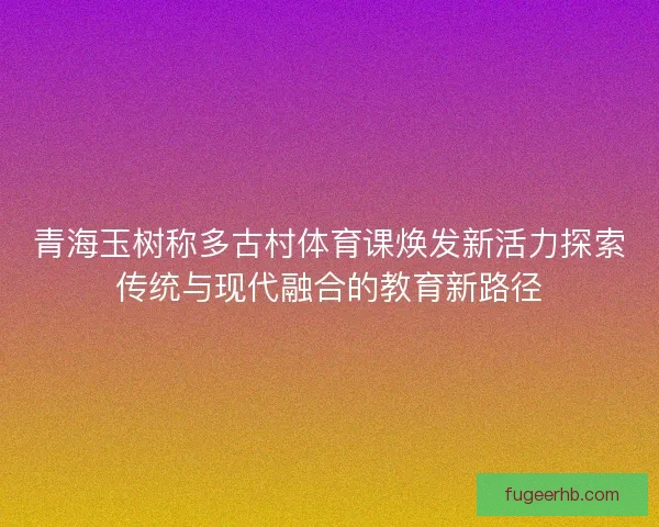 青海玉树称多古村体育课焕发新活力探索传统与现代融合的教育新路径