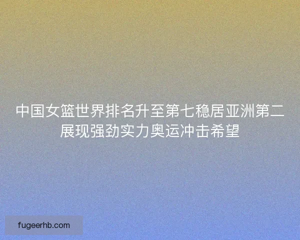 中国女篮世界排名升至第七稳居亚洲第二展现强劲实力奥运冲击希望