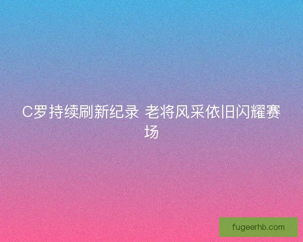 C罗持续刷新纪录 老将风采依旧闪耀赛场