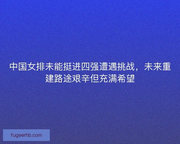 中国女排未能挺进四强遭遇挑战，未来重建路途艰辛但充满希望