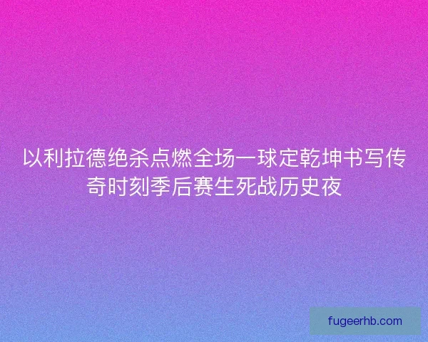 以利拉德绝杀点燃全场一球定乾坤书写传奇时刻季后赛生死战历史夜
