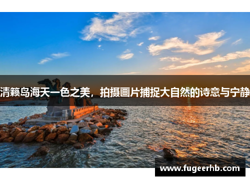 清籁岛海天一色之美，拍摄画片捕捉大自然的诗意与宁静